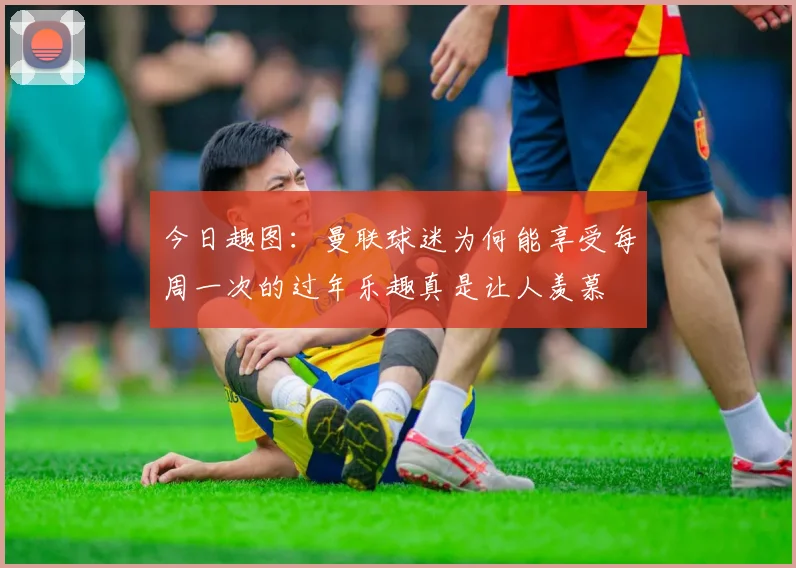 今日趣图：曼联球迷为何能享受每周一次的过年乐趣真是让人羡慕