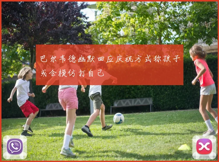巴尔韦德幽默回应庆祝方式称孩子或会模仿打自己