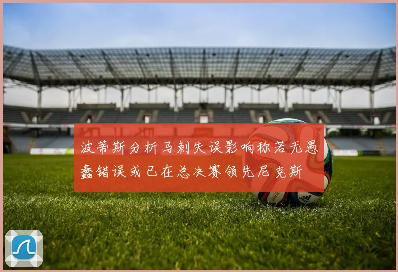 波蒂斯分析马刺失误影响称若无愚蠢错误或已在总决赛领先尼克斯