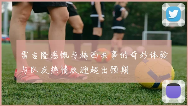 雷吉隆感慨与梅西共事的奇妙体验与队友热情欢迎超出预期