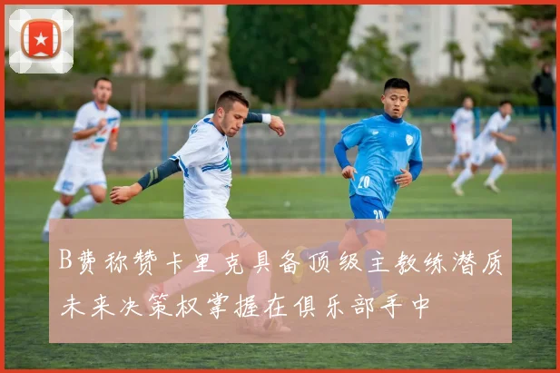 B费称赞卡里克具备顶级主教练潜质未来决策权掌握在俱乐部手中
