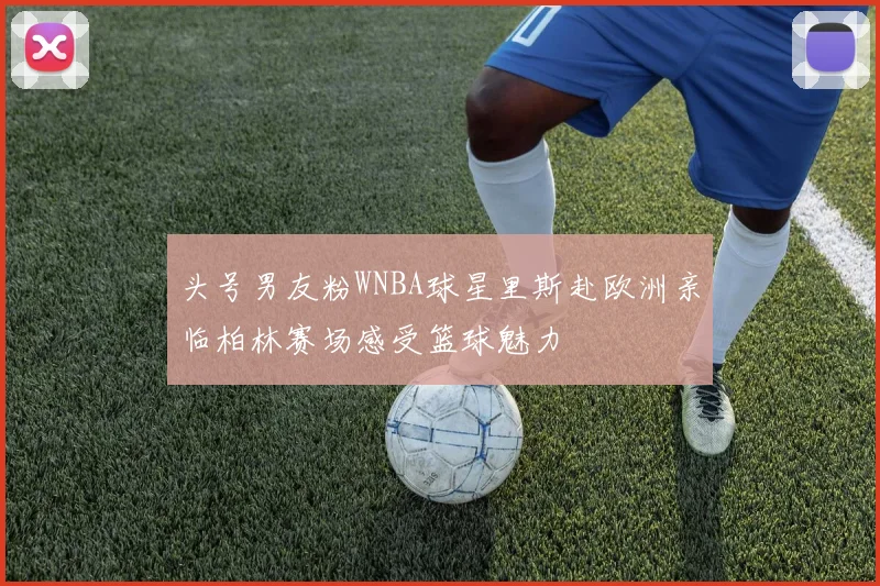 头号男友粉WNBA球星里斯赴欧洲亲临柏林赛场感受篮球魅力
