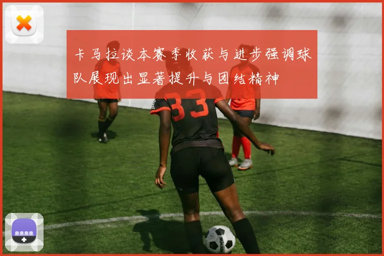 卡马拉谈本赛季收获与进步强调球队展现出显著提升与团结精神