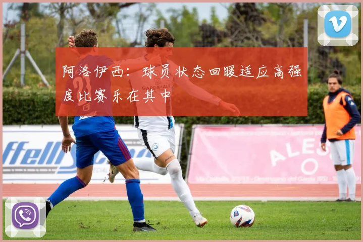 阿洛伊西：球员状态回暖适应高强度比赛乐在其中