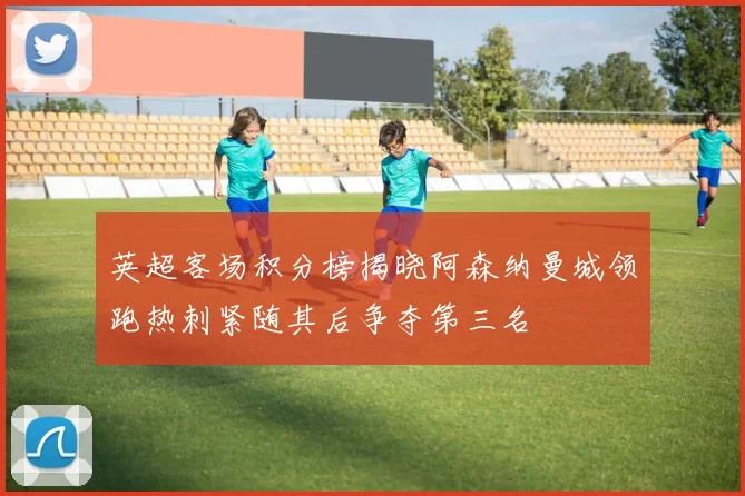 英超客场积分榜揭晓阿森纳曼城领跑热刺紧随其后争夺第三名