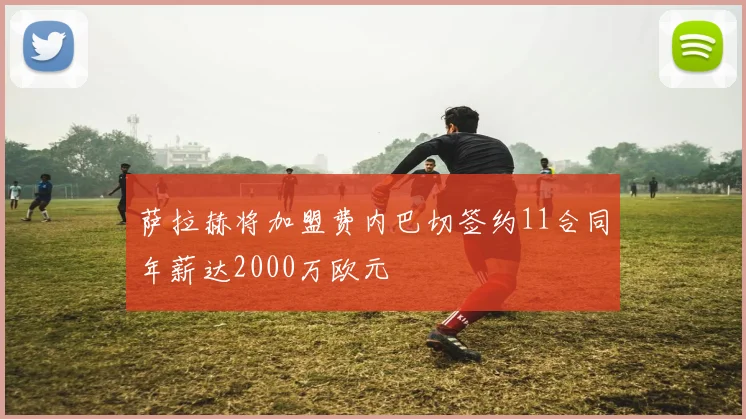 萨拉赫将加盟费内巴切签约11合同年薪达2000万欧元