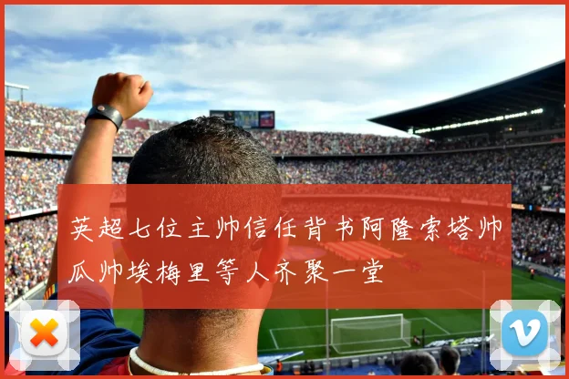英超七位主帅信任背书阿隆索塔帅瓜帅埃梅里等人齐聚一堂