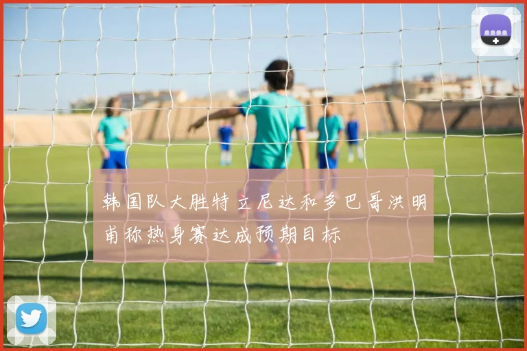 韩国队大胜特立尼达和多巴哥洪明甫称热身赛达成预期目标