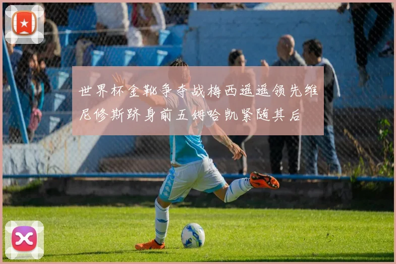 世界杯金靴争夺战梅西遥遥领先维尼修斯跻身前五姆哈凯紧随其后