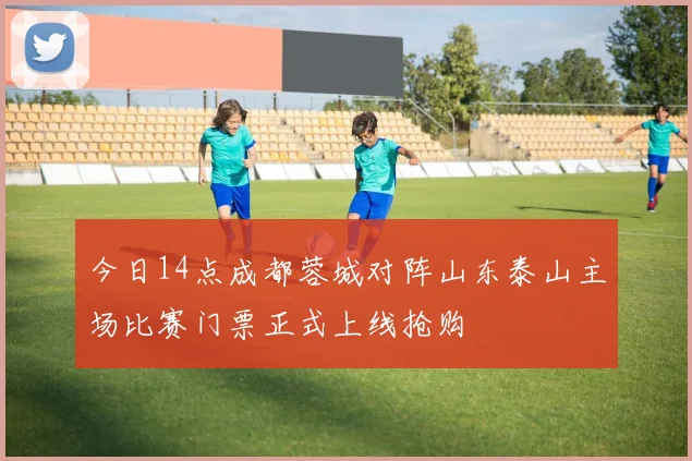 今日14点成都蓉城对阵山东泰山主场比赛门票正式上线抢购