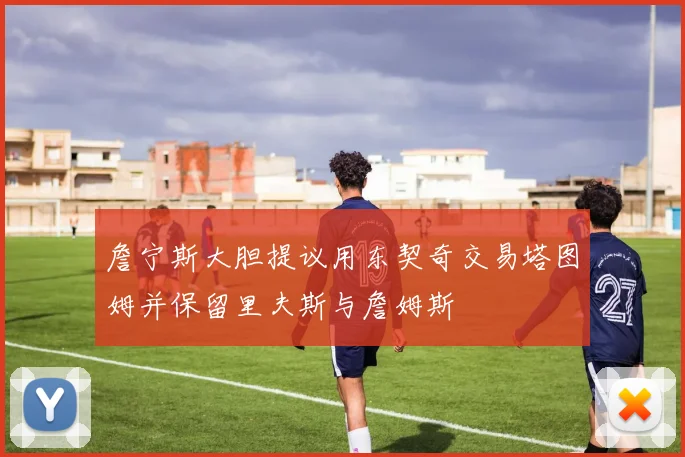 詹宁斯大胆提议用东契奇交易塔图姆并保留里夫斯与詹姆斯