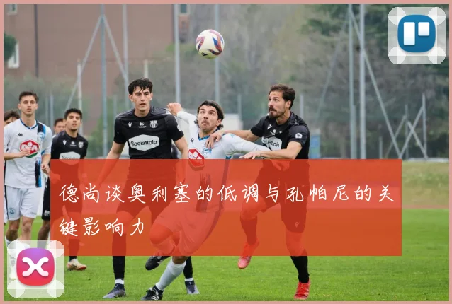 德尚谈奥利塞的低调与孔帕尼的关键影响力