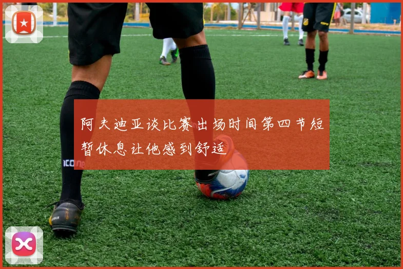 阿夫迪亚谈比赛出场时间第四节短暂休息让他感到舒适