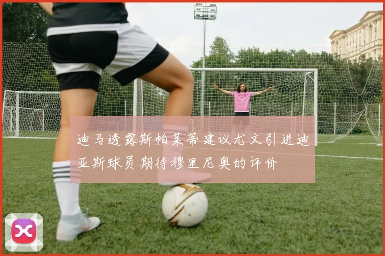 迪马透露斯帕莱蒂建议尤文引进迪亚斯球员期待穆里尼奥的评价