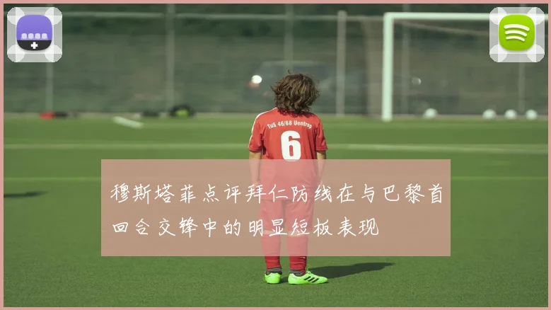 穆斯塔菲点评拜仁防线在与巴黎首回合交锋中的明显短板表现