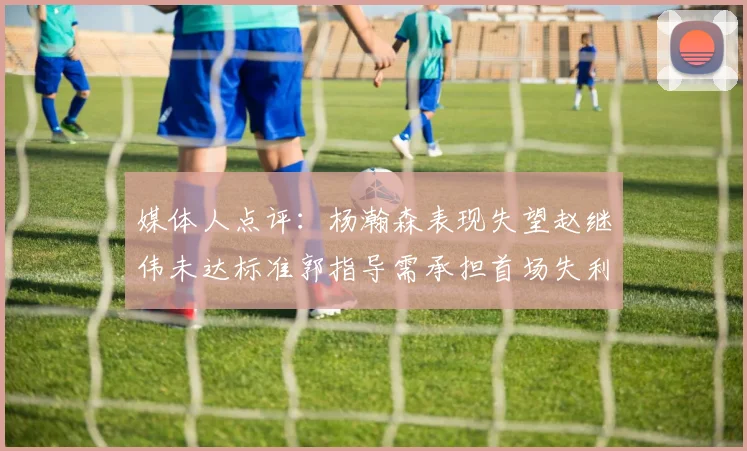 媒体人点评：杨瀚森表现失望赵继伟未达标准郭指导需承担首场失利责任
