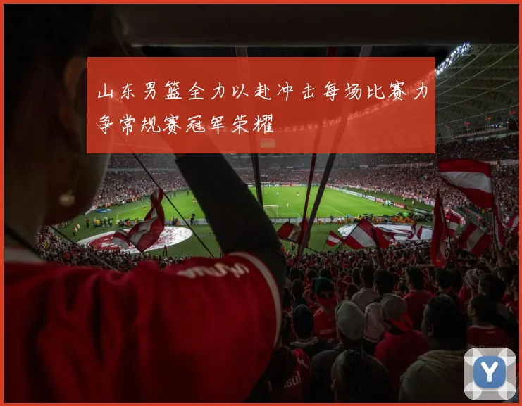山东男篮全力以赴冲击每场比赛力争常规赛冠军荣耀