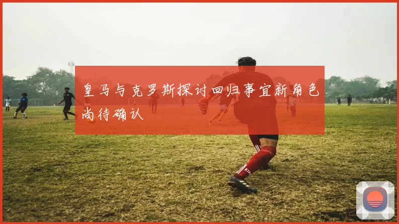 皇马与克罗斯探讨回归事宜新角色尚待确认