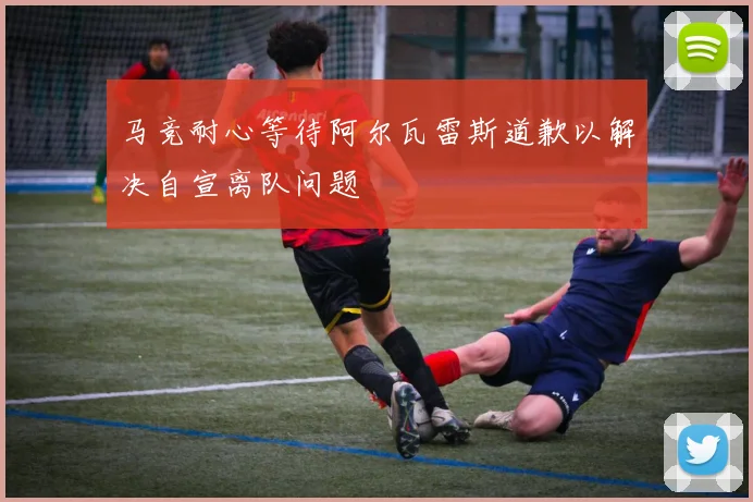 马竞耐心等待阿尔瓦雷斯道歉以解决自宣离队问题