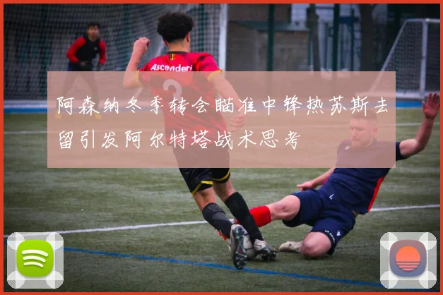 阿森纳冬季转会瞄准中锋热苏斯去留引发阿尔特塔战术思考