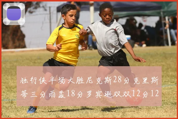 独行侠半场大胜尼克斯28分克里斯蒂三分雨轰18分罗宾逊双双12分12篮板表现出色