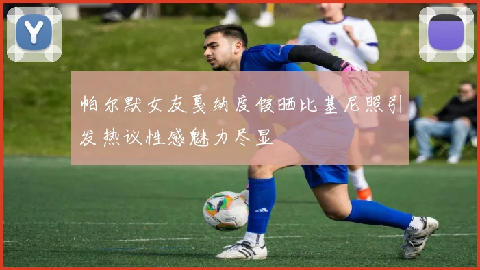 帕尔默女友戛纳度假晒比基尼照引发热议性感魅力尽显