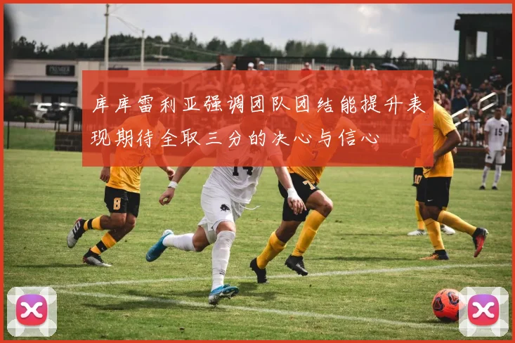 库库雷利亚强调团队团结能提升表现期待全取三分的决心与信心